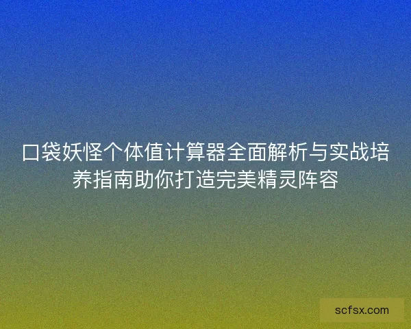口袋妖怪个体值计算器全面解析与实战培养指南助你打造完美精灵阵容
