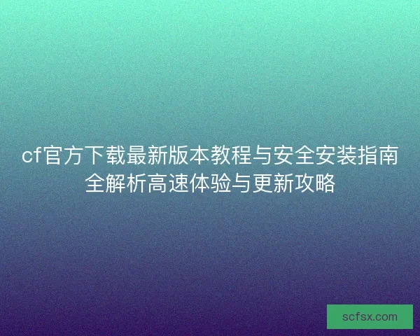 cf官方下载最新版本教程与安全安装指南全解析高速体验与更新攻略