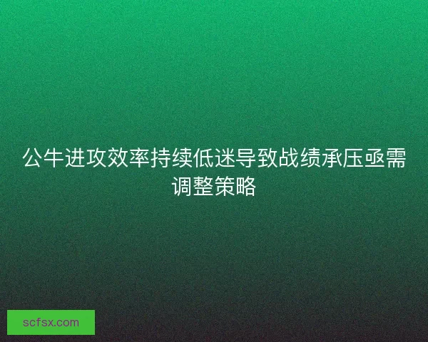 公牛进攻效率持续低迷导致战绩承压亟需调整策略