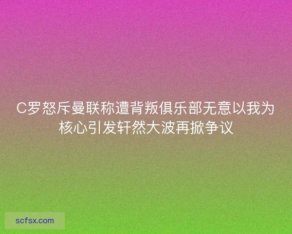 C罗怒斥曼联称遭背叛俱乐部无意以我为核心引发轩然大波再掀争议