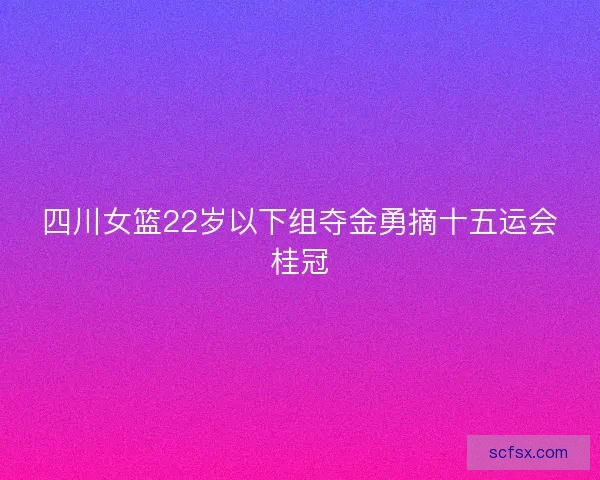 四川女篮22岁以下组夺金勇摘十五运会桂冠