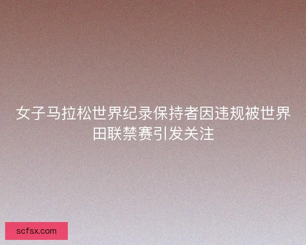 女子马拉松世界纪录保持者因违规被世界田联禁赛引发关注